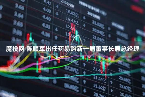 魔投网 陈顺军出任药易购新一届董事长兼总经理