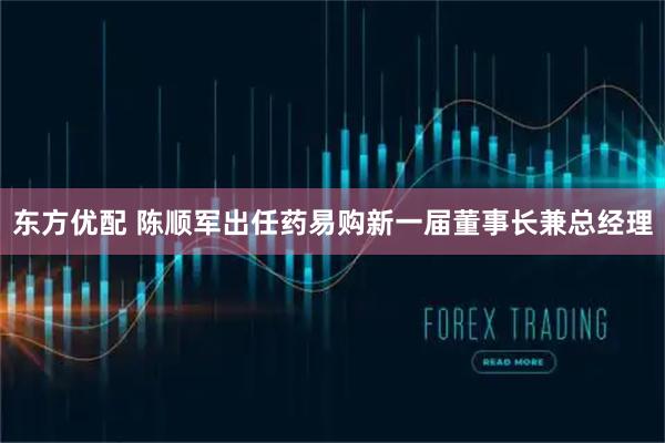 东方优配 陈顺军出任药易购新一届董事长兼总经理