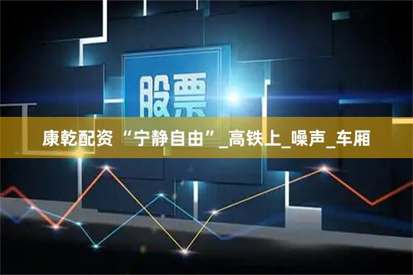 康乾配资 “宁静自由”_高铁上_噪声_车厢