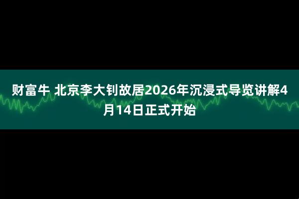 财富牛 北京李大钊故居2026年沉浸式导览讲解4月14日正式开始