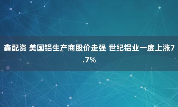 鑫配资 美国铝生产商股价走强 世纪铝业一度上涨7.7%