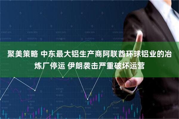 聚美策略 中东最大铝生产商阿联酋环球铝业的冶炼厂停运 伊朗袭击严重破坏运营