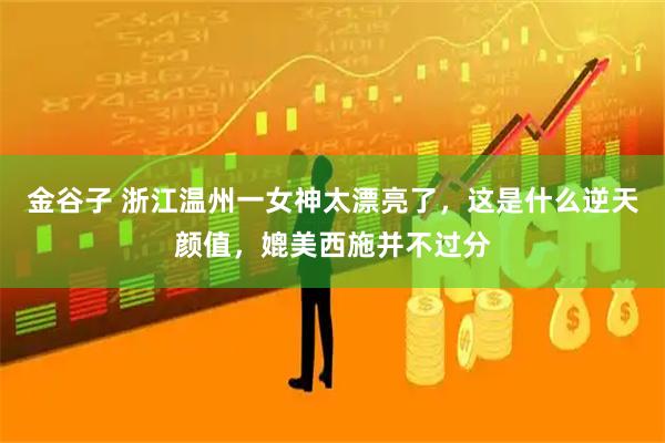 金谷子 浙江温州一女神太漂亮了，这是什么逆天颜值，媲美西施并不过分