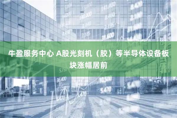 牛盈服务中心 A股光刻机（胶）等半导体设备板块涨幅居前
