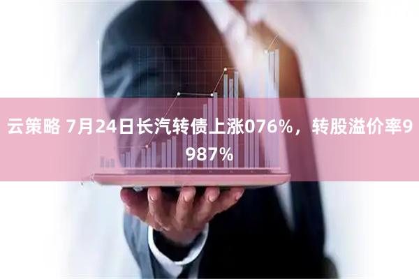 云策略 7月24日长汽转债上涨076%，转股溢价率9987%