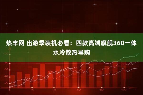 热丰网 出游季装机必看：四款高端旗舰360一体水冷散热导购