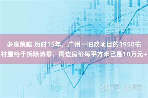 多赢策略 历时15年，广州一旧改项目的1950栋村屋终于拆除清零，周边房价每平方米已是10万元+