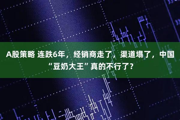 A股策略 连跌6年，经销商走了，渠道塌了，中国“豆奶大王”真的不行了？