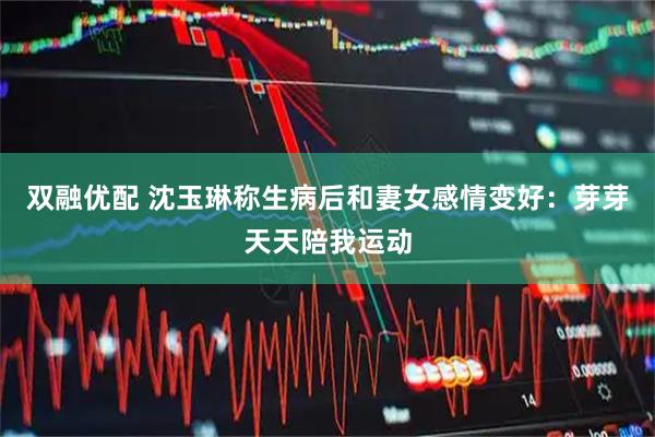 双融优配 沈玉琳称生病后和妻女感情变好：芽芽天天陪我运动