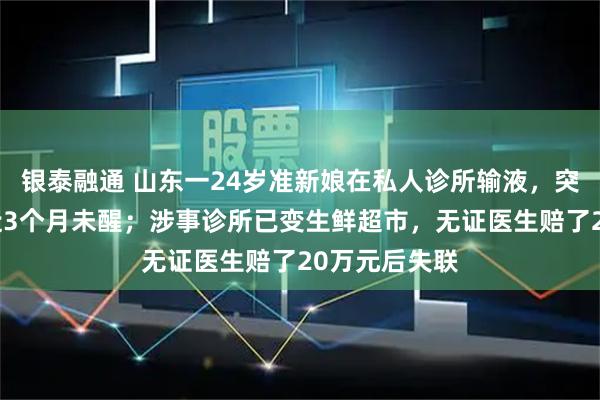 银泰融通 山东一24岁准新娘在私人诊所输液，突发休克昏迷近3个月未醒；涉事诊所已变生鲜超市，无证医生赔了20万元后失联