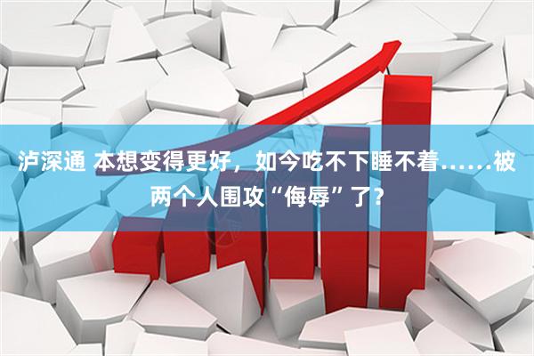 泸深通 本想变得更好，如今吃不下睡不着……被两个人围攻“侮辱”了？