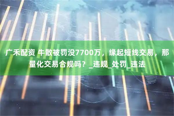 广禾配资 牛散被罚没7700万，缘起短线交易，那量化交易合规吗？_违规_处罚_违法